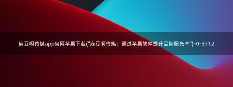 麻豆印像传媒官网：麻豆啊传媒app官网苹果下载(\